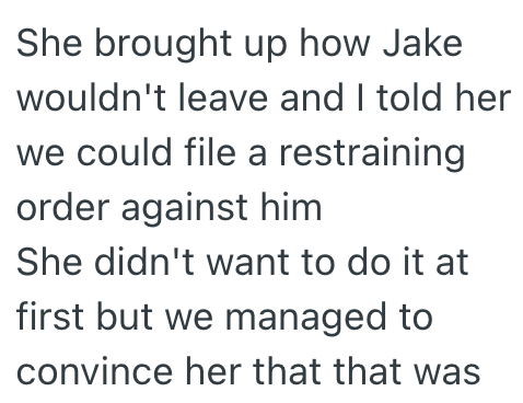 She brought up how Jake wouldn't leave and I told her we could file a restraining order against him She didn't want to do it at first but we managed to convince her that that was