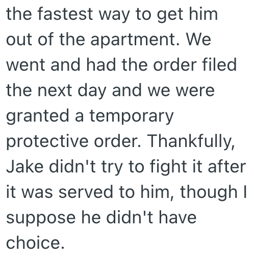 the fastest way to get him out of the apartment. We went and had the order filed the next day and we were granted a temporary protective order. Thankfully, Jake didn't try to fight it after it was served to him, though I suppose he didn't have choice.