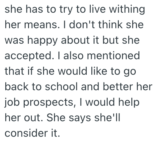 she has to try to live withing her means. I don't think she was happy about it but she accepted. I also mentioned that if she would like to go back to school and better her job prospects, I would help her out. She says she'll consider it.