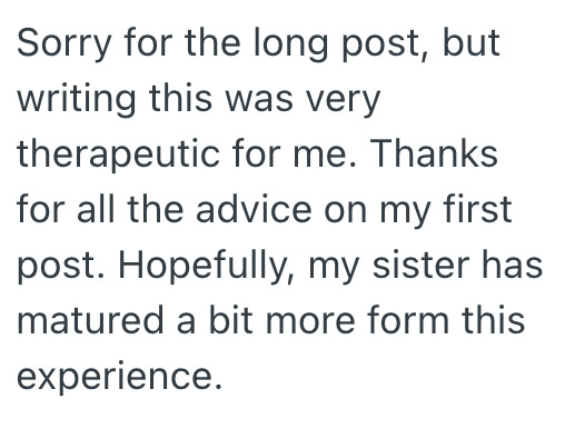 Sorry for the long post, but writing this was very therapeutic for me. Thanks for all the advice on my first post. Hopefully, my sister has matured a bit more form this experience.