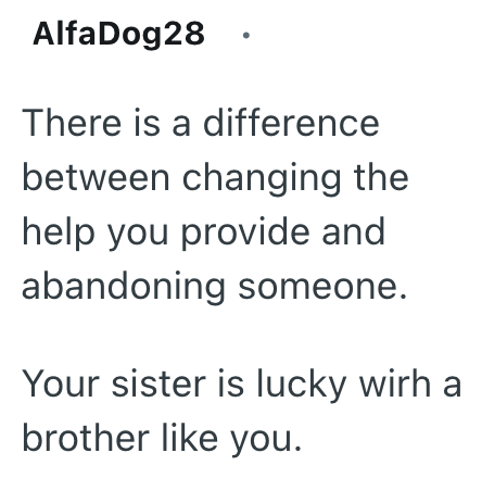 AlfaDog28 There is a difference between changing the help you provide and abandoning someone. Your sister is lucky wirh a brother like you.