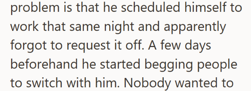 problem is that he scheduled himself to work that same night and apparently forgot to request it off. A few days beforehand he started begging people to switch with him. Nobody wanted to