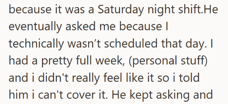because it was a Saturday night shift.He eventually asked me because I technically wasn't scheduled that day. I had a pretty full week, (personal stuff) and i didn't really feel like it so i told him i can't cover it. He kept asking and