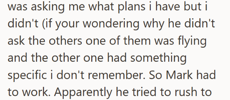 was asking me what plans i have but i didn't (if your wondering why he didn't ask the others one of them was flying and the other one had something specific i don't remember. So Mark had to work. Apparently he tried to rush to