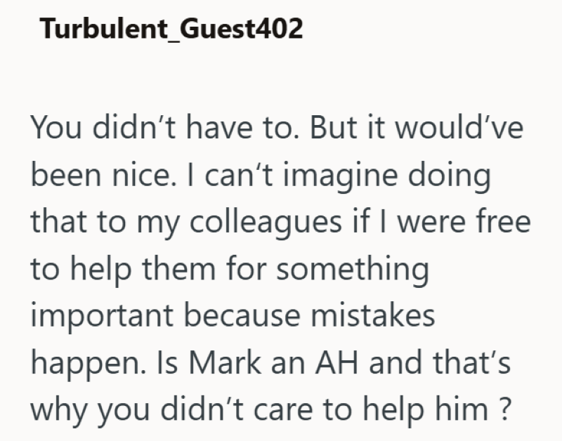 Turbulent Guest402 You didn't have to. But it would've been nice. I can't imagine doing that to my colleagues if I were free to help them for something important because mistakes happen. Is Mark an AH and that's why you didn't care to help him?