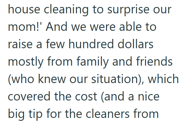 house cleaning to surprise our mom!' And we were able to raise a few hundred dollars mostly from family and friends (who knew our situation), which covered the cost (and a nice big tip for the cleaners from