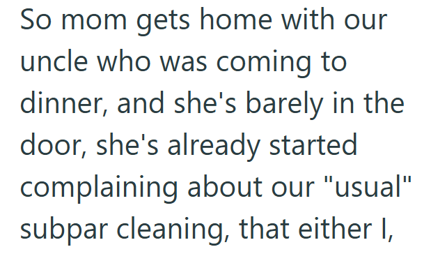 So mom gets home with our uncle who was coming to dinner, and she's barely in the door, she's already started complaining about our "usual" subpar cleaning, that either I,