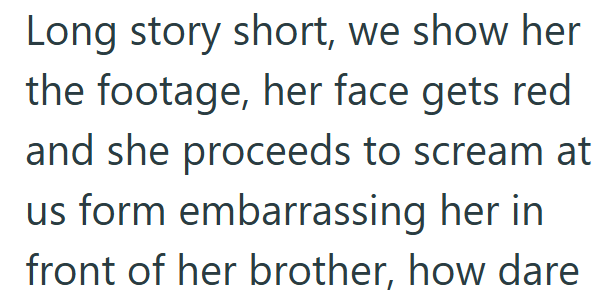 Long story short, we show her the footage, her face gets red and she proceeds to scream at us form embarrassing her in front of her brother, how dare
