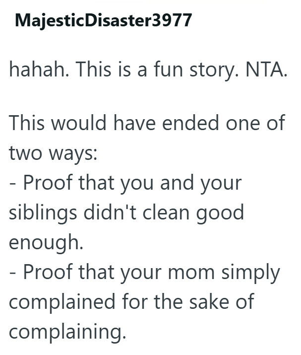 Majestic Disaster3977 hahah. This is a fun story. NTA. This would have ended one of two ways: - Proof that you and your siblings didn't clean good enough. - Proof that your mom simply complained for the sake of complaining.
