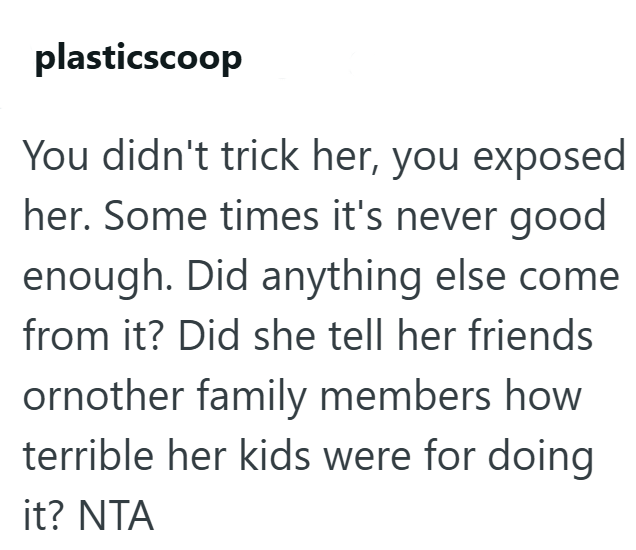 plasticscoop You didn't trick her, you exposed her. Some times it's never good enough. Did anything else come from it? Did she tell her friends ornother family members how terrible her kids were for doing it? NTA