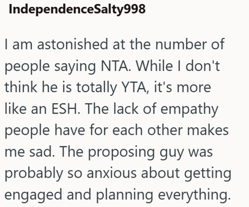 IndependenceSalty998 I am astonished at the number of people saying NTA. While I don't think he is totally YTA, it's more like an ESH. The lack of empathy people have for each other makes me sad. The proposing guy was probably so anxious about getting engaged and planning everything.