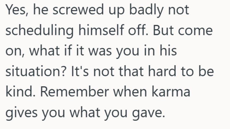 Yes, he screwed up badly not scheduling himself off. But come on, what if it was you in his situation? It's not that hard to be kind. Remember when karma gives you what you gave.