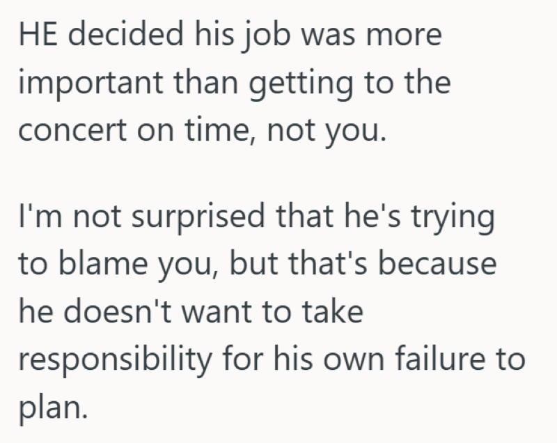 HE decided his job was more important than getting to the concert on time, not you. I'm not surprised that he's trying to blame you, but that's because he doesn't want to take responsibility for his own failure to plan.