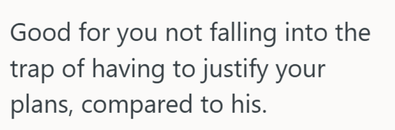 Good for you not falling into the trap of having to justify your plans, compared to his.
