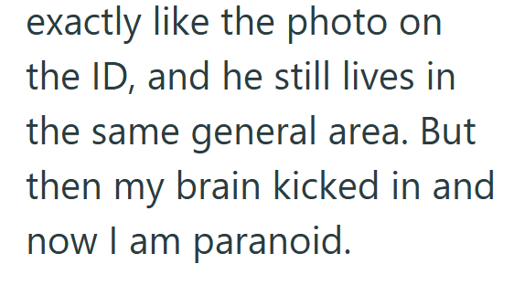 exactly like the photo on the ID, and he still lives in the same general area. But then my brain kicked in and now I am paranoid.