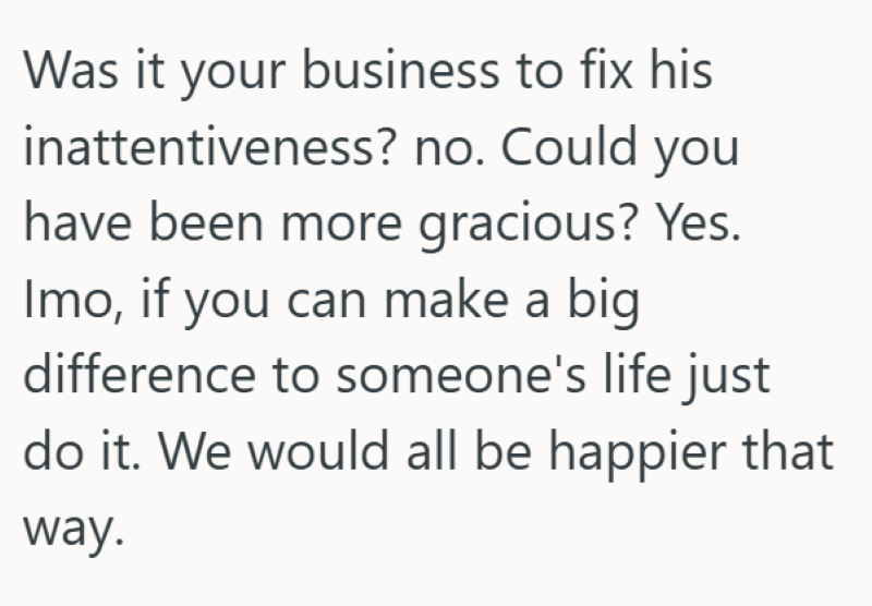 Was it your business to fix his inattentiveness? no. Could you have been more gracious? Yes. Imo, if you can make a big difference to someone's life just do it. We would all be happier that way.