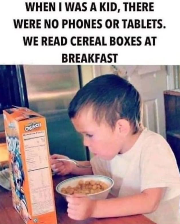 WHEN I WAS A KID, THERE WERE NO PHONES OR TABLETS. WE READ CEREAL BOXES AT BREAKFAST CRUNCH