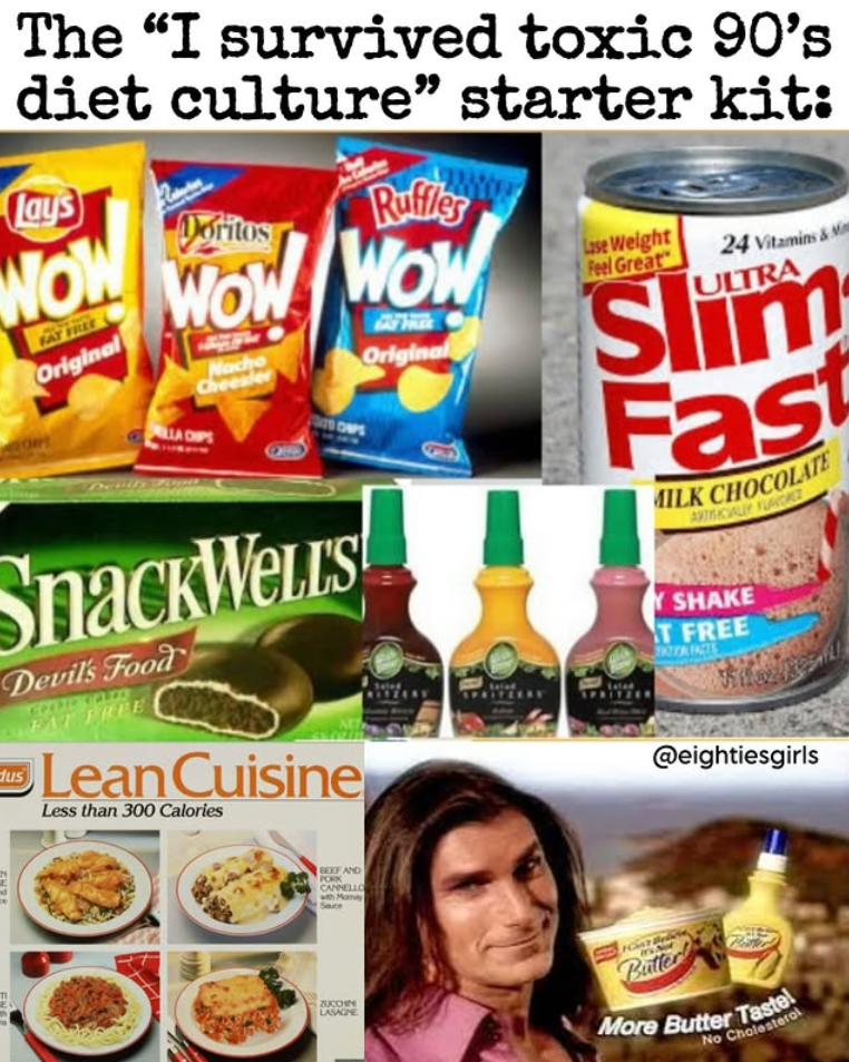 The "I survived toxic 90's diet culture" starter kit: Lays WOW FAT FREE Original Doritos Ruffler WOW WOW LLA CHIPS Nacho Cheesler Original Lose Weight Feel Great 24 Vitamins & M ULTRA m SI Fast MILK CHOCOLATE ARTISCALLY FUROREZ SnackWells Devil's Food dus FAT FREE Lean Cuisine Less than 300 Calories BEEF AND FORK CANNELLO with Momay Sauce SHAKE T FREE @eightiesgirls ZUCCHIN LASAGNE Butter More Butter Taste! No Cholesterol