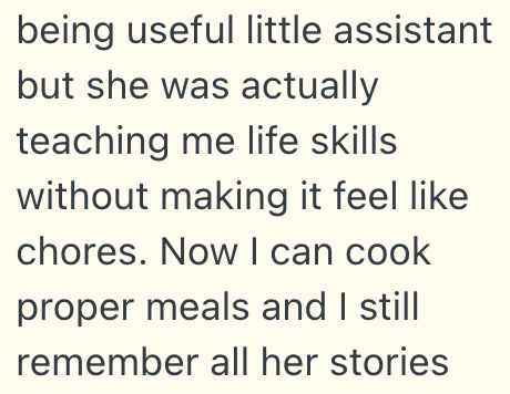 being useful little assistant but she was actually teaching me life skills without making it feel like chores. Now I can cook proper meals and I still remember all her stories