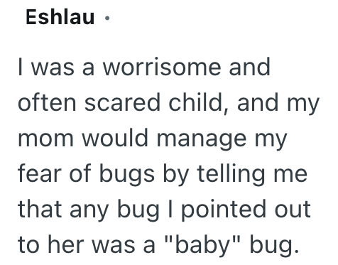 Eshlau⚫ I was a worrisome and often scared child, and my mom would manage my fear of bugs by telling me that any bug I pointed out to her was a "baby" bug.