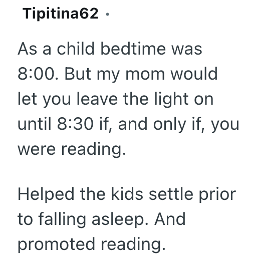 Tipitina62 ⚫ As a child bedtime was 8:00. But my mom would let you leave the light on until 8:30 if, and only if, you were reading. Helped the kids settle prior to falling asleep. And promoted reading.