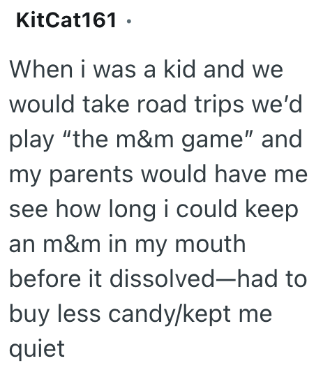 KitCat161. When i was a kid and we would take road trips we'd play "the m&m game" and my parents would have me see how long i could keep an m&m in my mouth before it dissolved-had to buy less candy/kept me quiet