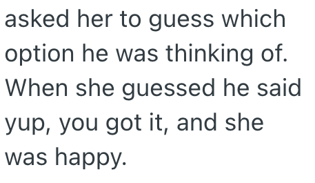 asked her to guess which option he was thinking of. When she guessed he said yup, you got it, and she was happy.