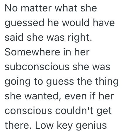 No matter what she guessed he would have said she was right. Somewhere in her subconscious she was going to guess the thing she wanted, even if her conscious couldn't get there. Low key genius