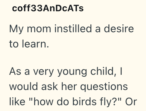 coff33AnDCATS My mom instilled a desire to learn. As a very young child, I would ask her questions like "how do birds fly?" Or