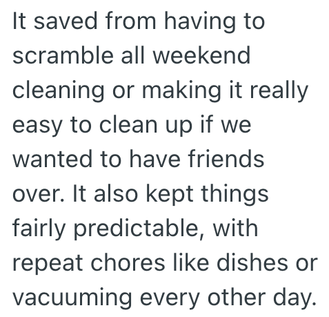 It saved from having to scramble all weekend cleaning or making it really easy to clean up if we wanted to have friends over. It also kept things fairly predictable, with repeat chores like dishes or vacuuming every other day.