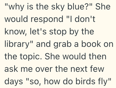 "why is the sky blue?" She would respond "I don't know, let's stop by the library" and grab a book on the topic. She would then ask me over the next few days "so, how do birds fly"