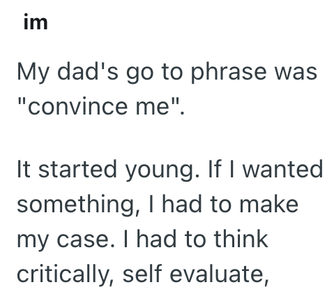 im My dad's go to phrase was "convince me". It started young. If I wanted something, I had to make my case. I had to think critically, self evaluate,