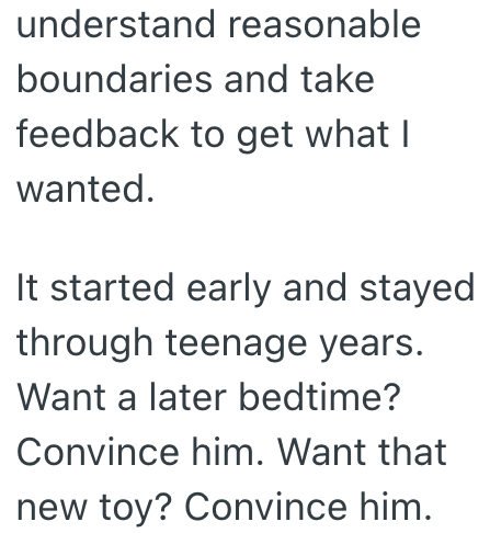 understand reasonable boundaries and take feedback to get what I wanted. It started early and stayed through teenage years. Want a later bedtime? Convince him. Want that new toy? Convince him.