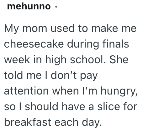 mehunno ⚫ My mom used to make me cheesecake during finals week in high school. She told me I don't pay attention when I'm hungry, so I should have a slice for breakfast each day.