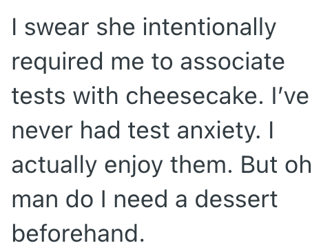 I swear she intentionally required me to associate tests with cheesecake. I've never had test anxiety. I actually enjoy them. But oh man do I need a dessert beforehand.