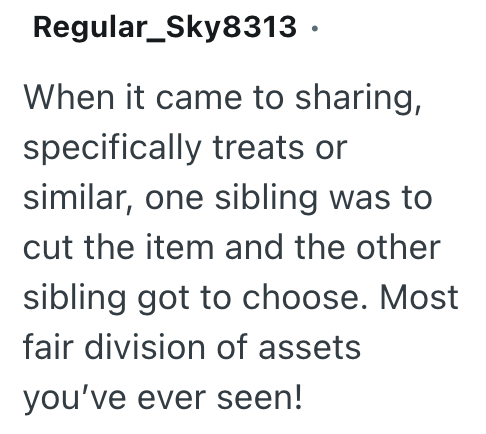 Regular_Sky8313 ⚫ When it came to sharing, specifically treats or similar, one sibling was to cut the item and the other sibling got to choose. Most fair division of assets you've ever seen!