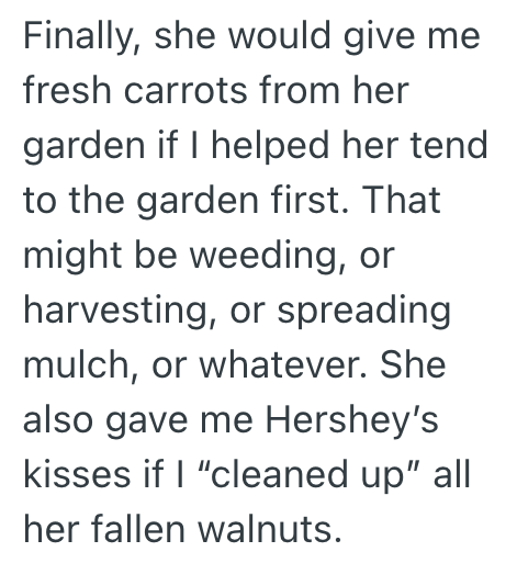 Finally, she would give me fresh carrots from her garden if I helped her tend to the garden first. That might be weeding, or harvesting, or spreading mulch, or whatever. She also gave me Hershey's kisses if I "cleaned up" all her fallen walnuts.