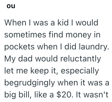 ou When I was a kid I would sometimes find money in pockets when I did laundry. My dad would reluctantly let me keep it, especially begrudgingly when it was a big bill, like a $20. It wasn't
