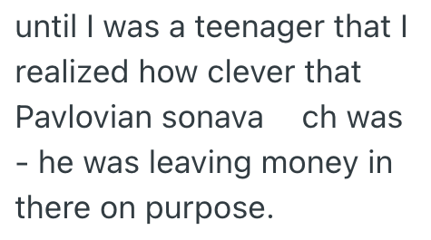 until I was a teenager that I realized how clever that Pavlovian sonava ch was - he was leaving money in there on purpose.