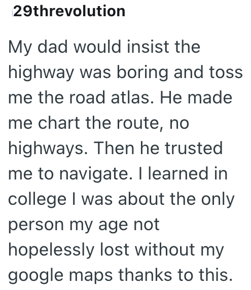 29threvolution My dad would insist the highway was boring and toss me the road atlas. He made me chart the route, no highways. Then he trusted me to navigate. I learned in college I was about the only person my age not hopelessly lost without my google maps thanks to this.
