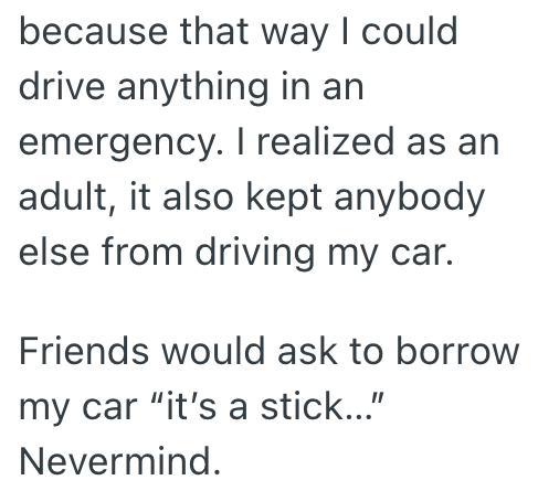 because that way I could drive anything in an emergency. I realized as an adult, it also kept anybody else from driving my car. Friends would ask to borrow my car "it's a stick..." Nevermind.