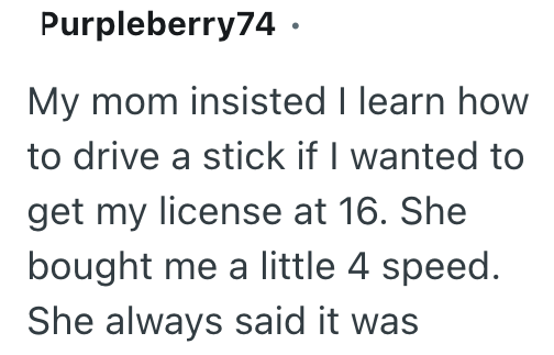 Purpleberry74. My mom insisted I learn how to drive a stick if I wanted to get my license at 16. She bought me a little 4 speed. She always said it was