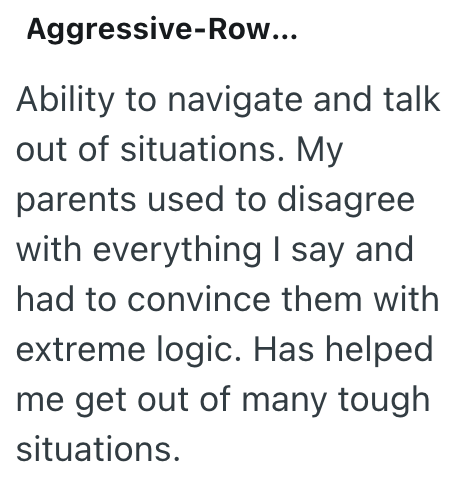 Aggressive-Row... Ability to navigate and talk out of situations. My parents used to disagree with everything I say and had to convince them with extreme logic. Has helped me get out of many tough situations.