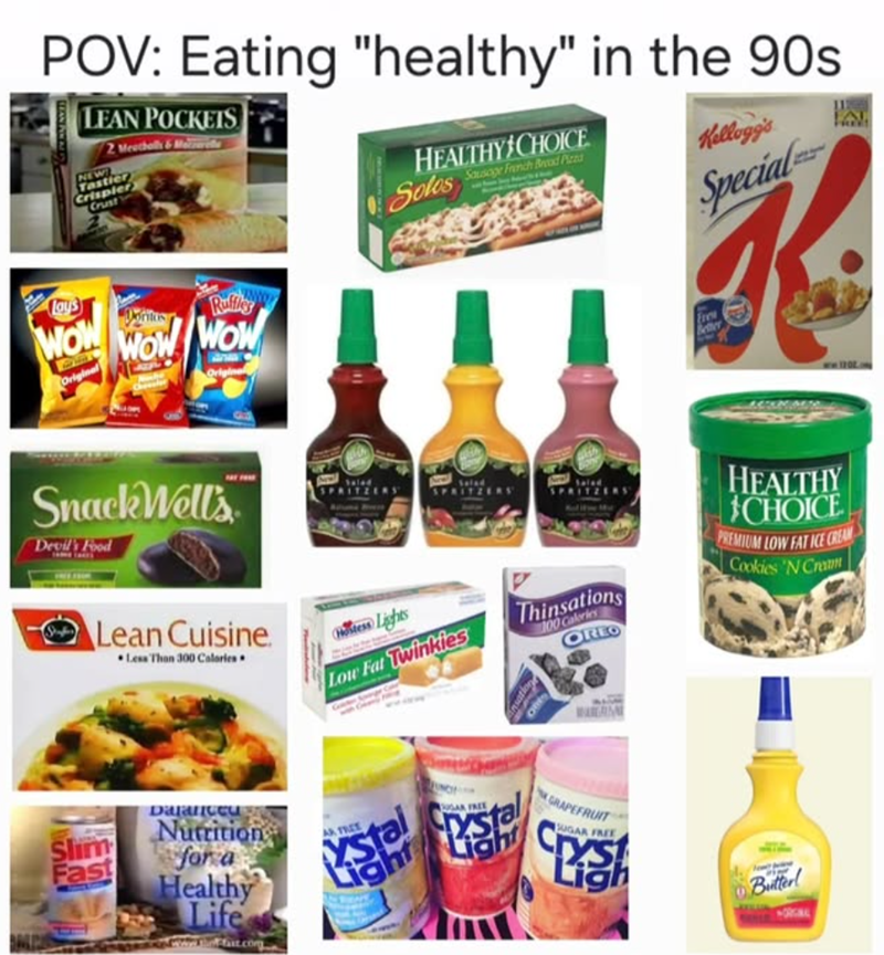 POV: Eating "healthy" in the 90s LEAN POCKETS 2 Meatballs&More NEW Tastier Crispier Crust HEALTHY CHOICE Solos Say Fanih od Pirna Kellogg's Lays WOW Original WOW Ruffles WOW Special K Better ww20. Snack Wells Devil's Food Lean Cuisine. Less Than 300 Calories Hess Lights Low Fat Twinkies SPRITZERS Thinsations 100 Calories OREO HEALTHY CHOICE PREMIUM LOW FAT ICE CREAM Cookies 'N Cram Shim Fast Daranceu Nutrition for a Healthy Life AR TREE Ystal GRAPEFRUIT SUGAR FREE CES Ligh Butter! ORG