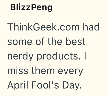 BlizzPeng ThinkGeek.com had some of the best nerdy products. I miss them every April Fool's Day.