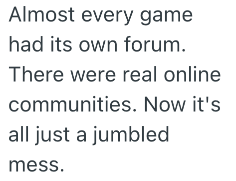 Almost every game had its own forum. There were real online communities. Now it's all just a jumbled mess.
