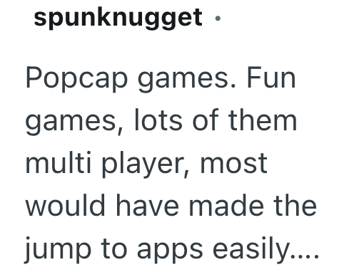 spunknugget. Popcap games. Fun games, lots of them multi player, most would have made the jump to apps easily....