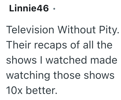 Linnie46 ⚫ Television Without Pity. Their recaps of all the shows I watched made watching those shows 10x better.