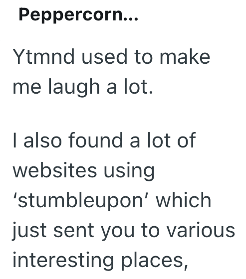 Peppercorn... Ytmnd used to make me laugh a lot. I also found a lot of websites using 'stumbleupon' which just sent you to various interesting places,