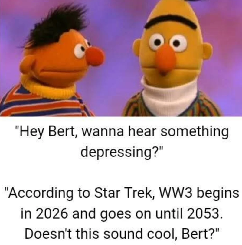 "Hey Bert, wanna hear something depressing?" "According to Star Trek, WW3 begins in 2026 and goes on until 2053. Doesn't this sound cool, Bert?"